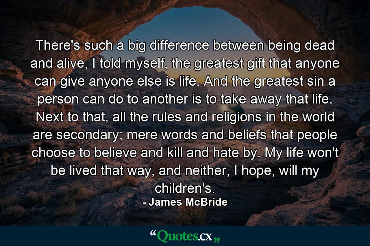 There's such a big difference between being dead and alive, I told myself, the greatest gift that anyone can give anyone else is life. And the greatest sin a person can do to another is to take away that life. Next to that, all the rules and religions in the world are secondary; mere words and beliefs that people choose to believe and kill and hate by. My life won't be lived that way, and neither, I hope, will my children's. - Quote by James McBride