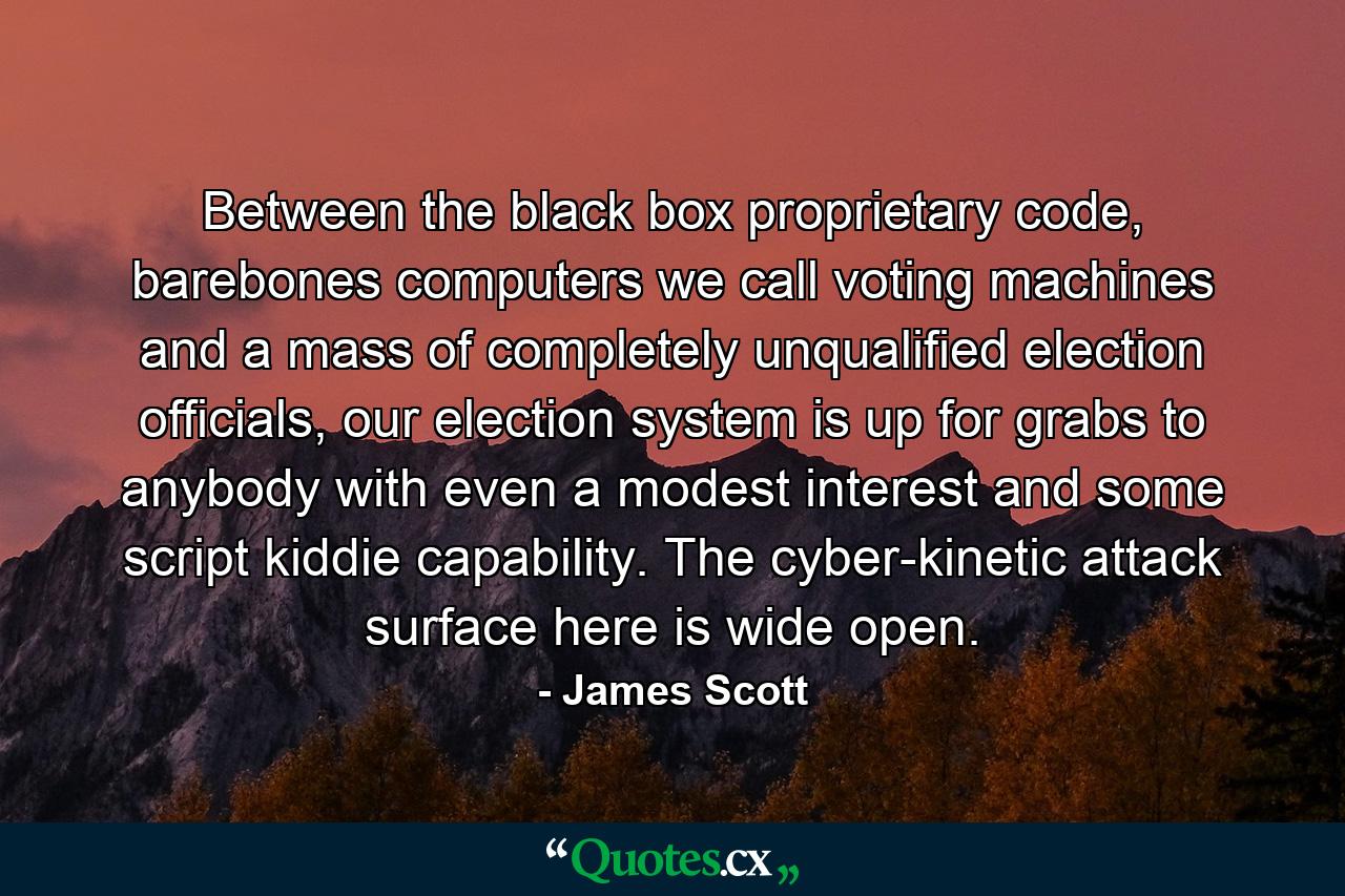 Between the black box proprietary code, barebones computers we call voting machines and a mass of completely unqualified election officials, our election system is up for grabs to anybody with even a modest interest and some script kiddie capability. The cyber-kinetic attack surface here is wide open. - Quote by James Scott