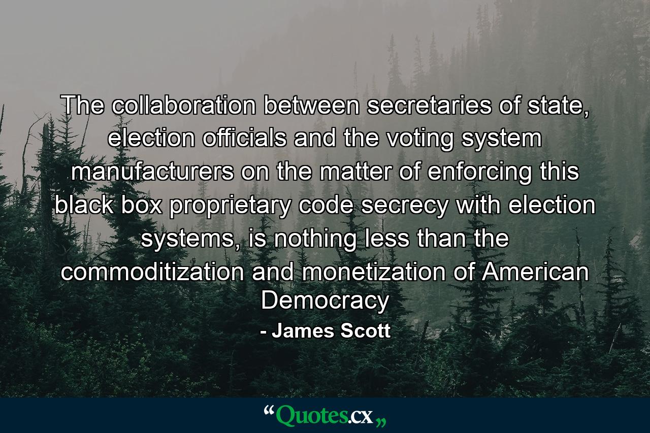 The collaboration between secretaries of state, election officials and the voting system manufacturers on the matter of enforcing this black box proprietary code secrecy with election systems, is nothing less than the commoditization and monetization of American Democracy - Quote by James Scott