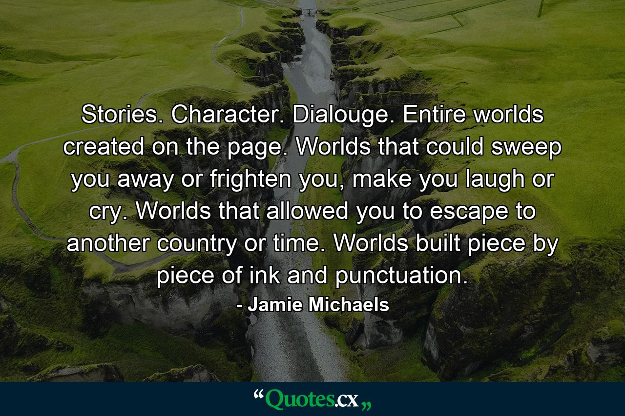 Stories. Character. Dialouge. Entire worlds created on the page. Worlds that could sweep you away or frighten you, make you laugh or cry. Worlds that allowed you to escape to another country or time. Worlds built piece by piece of ink and punctuation. - Quote by Jamie Michaels