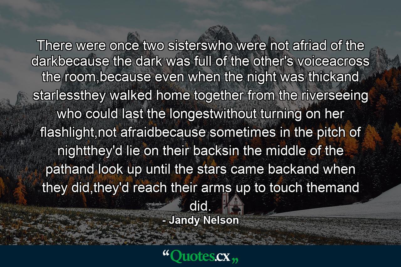 There were once two sisterswho were not afriad of the darkbecause the dark was full of the other's voiceacross the room,because even when the night was thickand starlessthey walked home together from the riverseeing who could last the longestwithout turning on her flashlight,not afraidbecause sometimes in the pitch of nightthey'd lie on their backsin the middle of the pathand look up until the stars came backand when they did,they'd reach their arms up to touch themand did. - Quote by Jandy Nelson