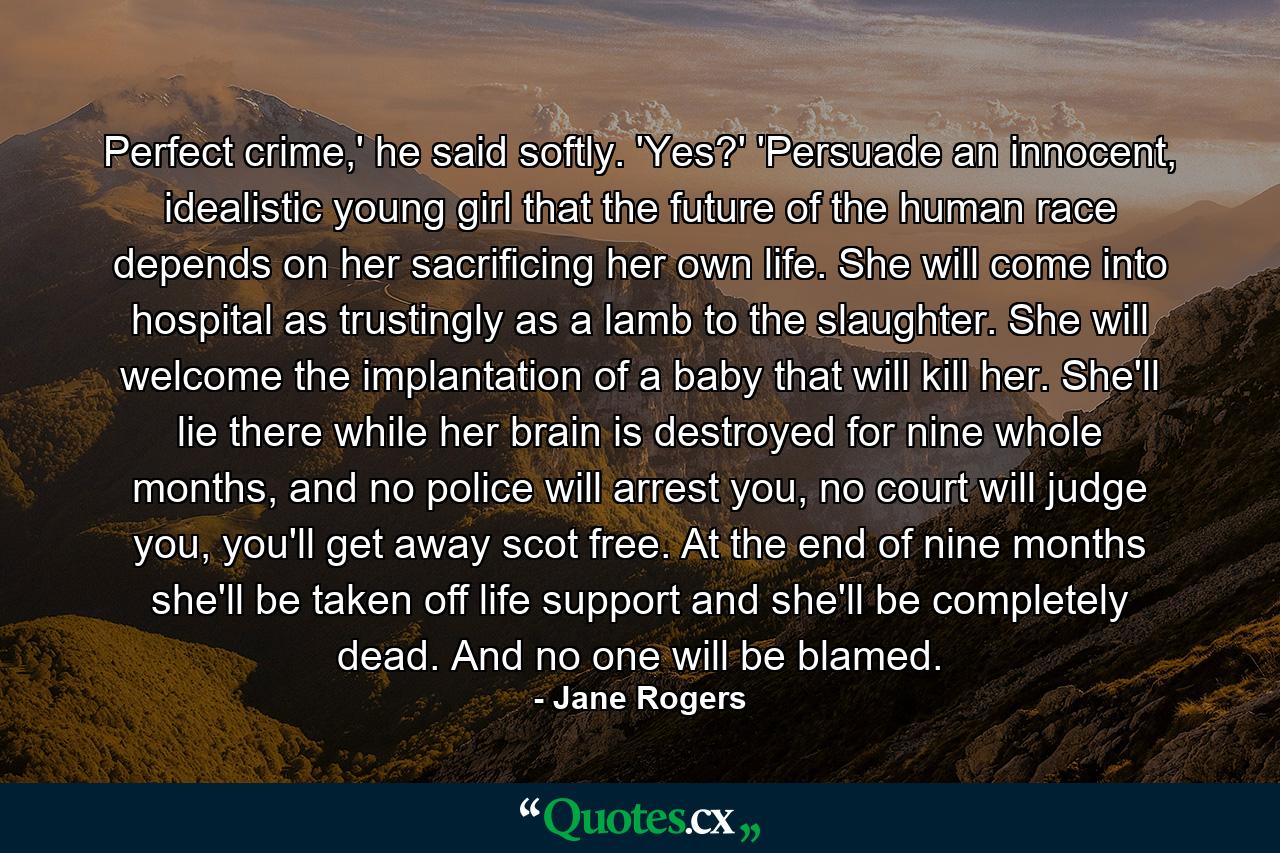 Perfect crime,' he said softly. 'Yes?' 'Persuade an innocent, idealistic young girl that the future of the human race depends on her sacrificing her own life. She will come into hospital as trustingly as a lamb to the slaughter. She will welcome the implantation of a baby that will kill her. She'll lie there while her brain is destroyed for nine whole months, and no police will arrest you, no court will judge you, you'll get away scot free. At the end of nine months she'll be taken off life support and she'll be completely dead. And no one will be blamed. - Quote by Jane Rogers