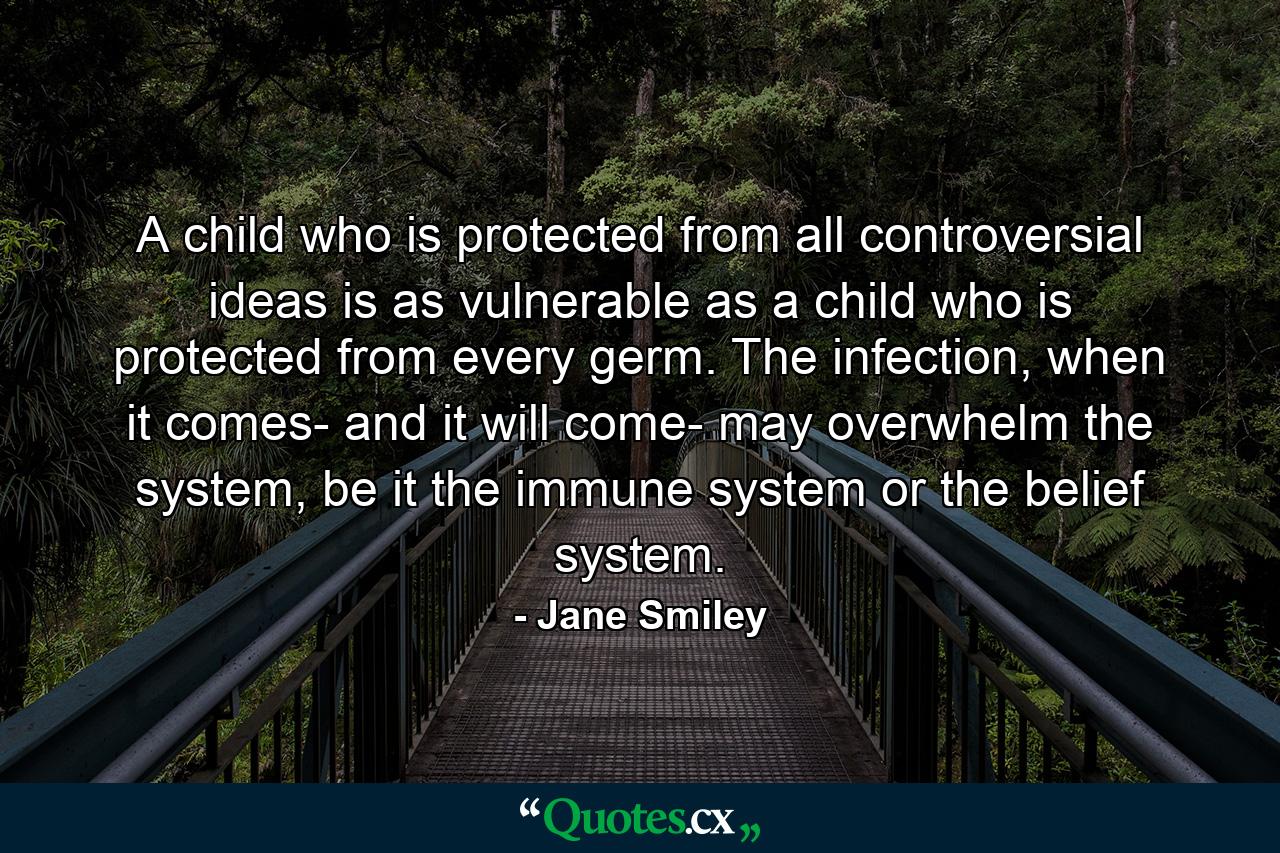 A child who is protected from all controversial ideas is as vulnerable as a child who is protected from every germ. The infection, when it comes- and it will come- may overwhelm the system, be it the immune system or the belief system. - Quote by Jane Smiley