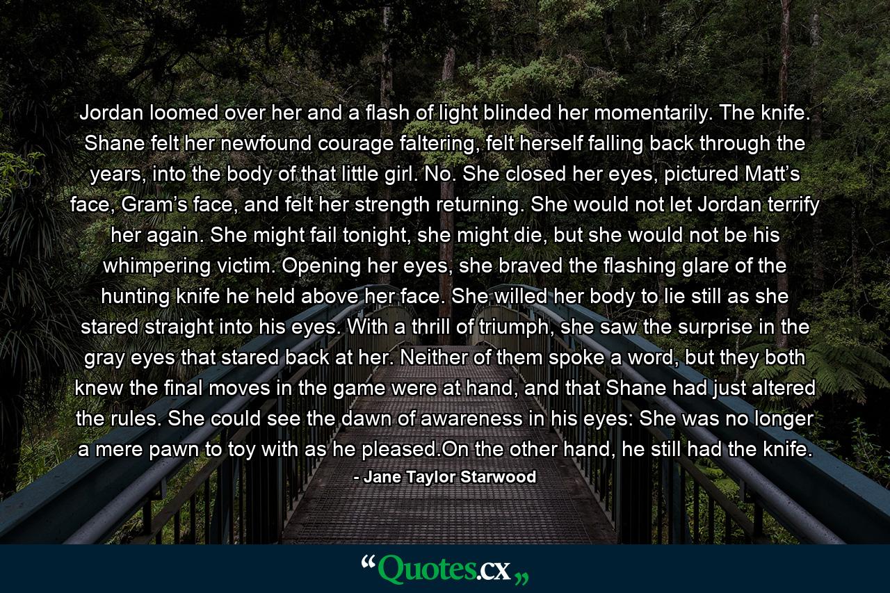 Jordan loomed over her and a flash of light blinded her momentarily. The knife. Shane felt her newfound courage faltering, felt herself falling back through the years, into the body of that little girl. No. She closed her eyes, pictured Matt’s face, Gram’s face, and felt her strength returning. She would not let Jordan terrify her again. She might fail tonight, she might die, but she would not be his whimpering victim. Opening her eyes, she braved the flashing glare of the hunting knife he held above her face. She willed her body to lie still as she stared straight into his eyes. With a thrill of triumph, she saw the surprise in the gray eyes that stared back at her. Neither of them spoke a word, but they both knew the final moves in the game were at hand, and that Shane had just altered the rules. She could see the dawn of awareness in his eyes: She was no longer a mere pawn to toy with as he pleased.On the other hand, he still had the knife. - Quote by Jane Taylor Starwood