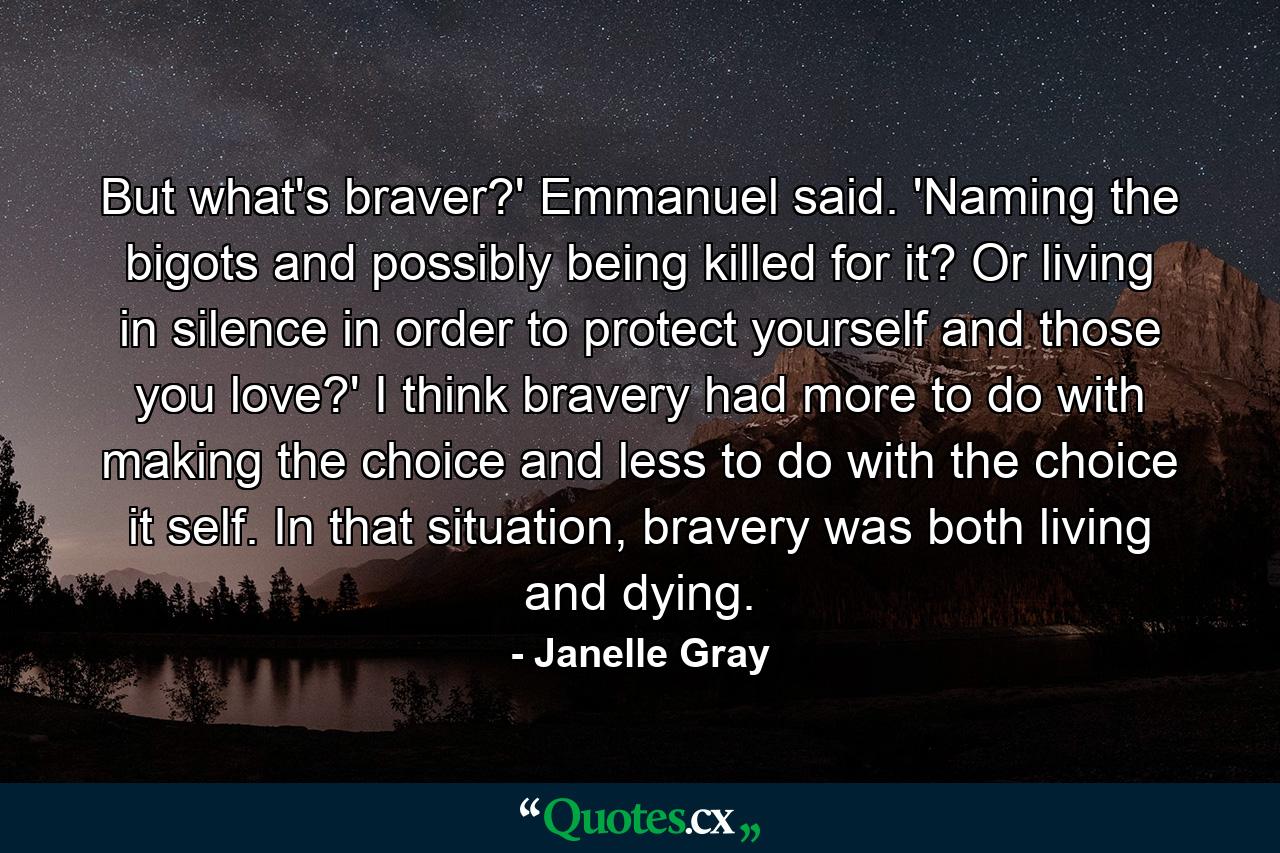 But what's braver?' Emmanuel said. 'Naming the bigots and possibly being killed for it? Or living in silence in order to protect yourself and those you love?' I think bravery had more to do with making the choice and less to do with the choice it self. In that situation, bravery was both living and dying. - Quote by Janelle Gray