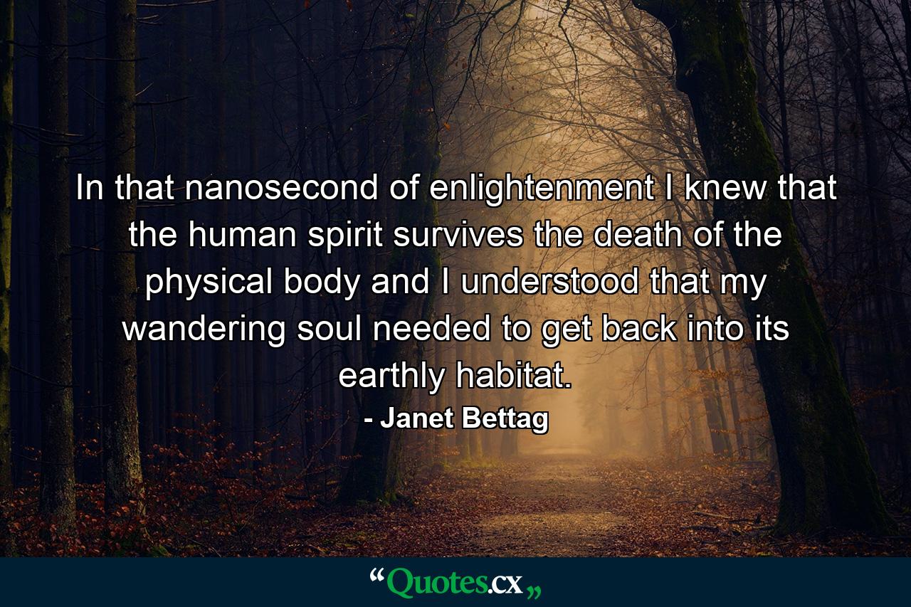 In that nanosecond of enlightenment I knew that the human spirit survives the death of the physical body and I understood that my wandering soul needed to get back into its earthly habitat. - Quote by Janet Bettag