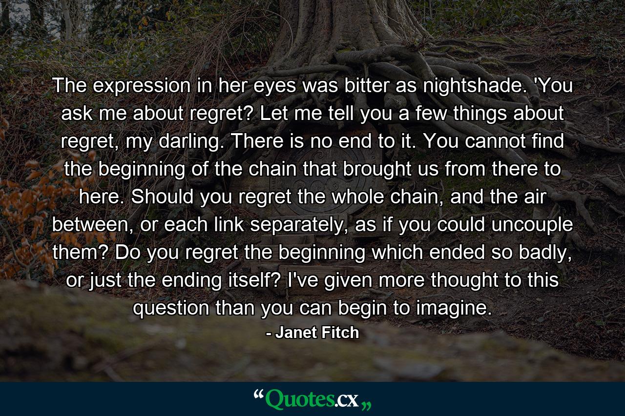 The expression in her eyes was bitter as nightshade. 'You ask me about regret? Let me tell you a few things about regret, my darling. There is no end to it. You cannot find the beginning of the chain that brought us from there to here. Should you regret the whole chain, and the air between, or each link separately, as if you could uncouple them? Do you regret the beginning which ended so badly, or just the ending itself? I've given more thought to this question than you can begin to imagine. - Quote by Janet Fitch