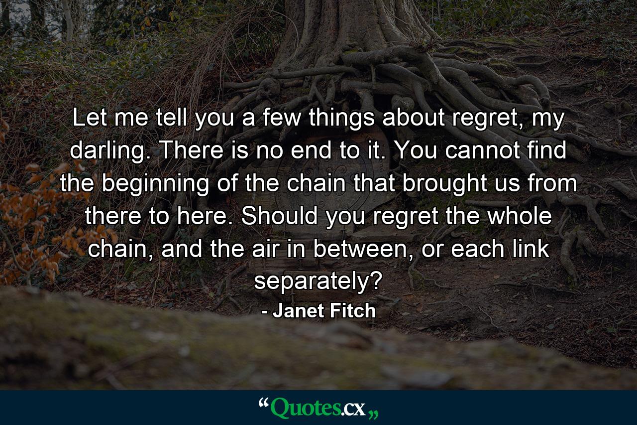 Let me tell you a few things about regret, my darling. There is no end to it. You cannot find the beginning of the chain that brought us from there to here. Should you regret the whole chain, and the air in between, or each link separately? - Quote by Janet Fitch