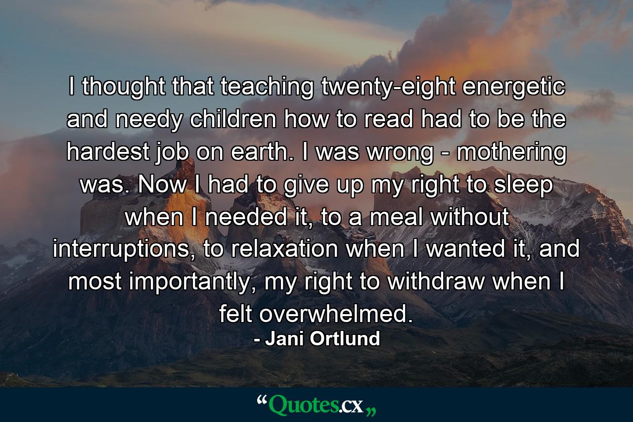 I thought that teaching twenty-eight energetic and needy children how to read had to be the hardest job on earth. I was wrong - mothering was. Now I had to give up my right to sleep when I needed it, to a meal without interruptions, to relaxation when I wanted it, and most importantly, my right to withdraw when I felt overwhelmed. - Quote by Jani Ortlund