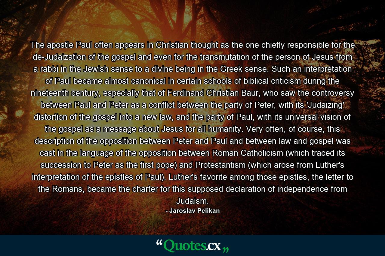 The apostle Paul often appears in Christian thought as the one chiefly responsible for the de-Judaization of the gospel and even for the transmutation of the person of Jesus from a rabbi in the Jewish sense to a divine being in the Greek sense. Such an interpretation of Paul became almost canonical in certain schools of biblical criticism during the nineteenth century, especially that of Ferdinand Christian Baur, who saw the controversy between Paul and Peter as a conflict between the party of Peter, with its 'Judaizing' distortion of the gospel into a new law, and the party of Paul, with its universal vision of the gospel as a message about Jesus for all humanity. Very often, of course, this description of the opposition between Peter and Paul and between law and gospel was cast in the language of the opposition between Roman Catholicism (which traced its succession to Peter as the first pope) and Protestantism (which arose from Luther's interpretation of the epistles of Paul). Luther's favorite among those epistles, the letter to the Romans, became the charter for this supposed declaration of independence from Judaism. - Quote by Jaroslav Pelikan