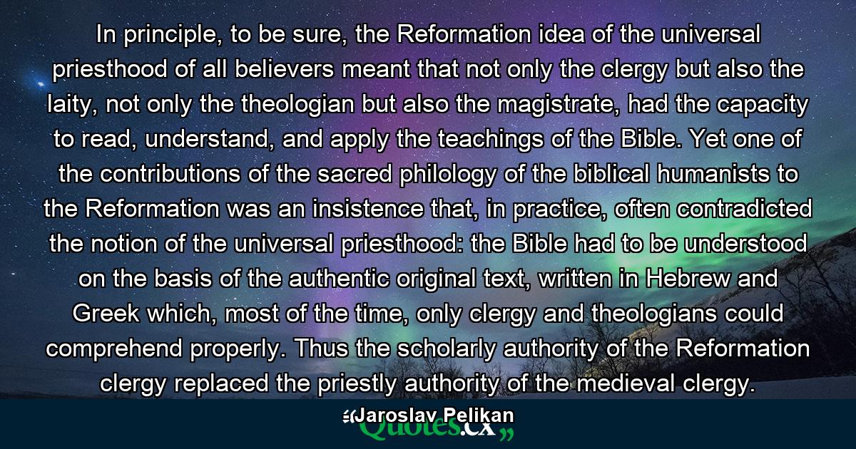 In principle, to be sure, the Reformation idea of the universal priesthood of all believers meant that not only the clergy but also the laity, not only the theologian but also the magistrate, had the capacity to read, understand, and apply the teachings of the Bible. Yet one of the contributions of the sacred philology of the biblical humanists to the Reformation was an insistence that, in practice, often contradicted the notion of the universal priesthood: the Bible had to be understood on the basis of the authentic original text, written in Hebrew and Greek which, most of the time, only clergy and theologians could comprehend properly. Thus the scholarly authority of the Reformation clergy replaced the priestly authority of the medieval clergy. - Quote by Jaroslav Pelikan