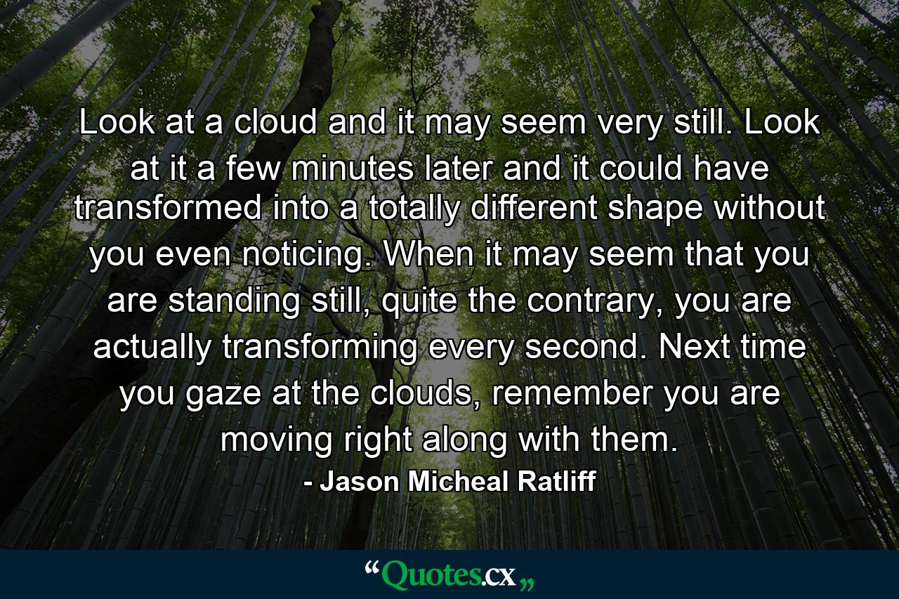 Look at a cloud and it may seem very still. Look at it a few minutes later and it could have transformed into a totally different shape without you even noticing. When it may seem that you are standing still, quite the contrary, you are actually transforming every second. Next time you gaze at the clouds, remember you are moving right along with them. - Quote by Jason Micheal Ratliff