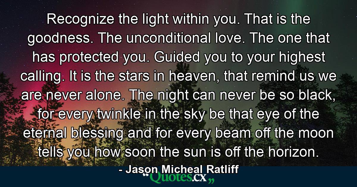 Recognize the light within you. That is the goodness. The unconditional love. The one that has protected you. Guided you to your highest calling. It is the stars in heaven, that remind us we are never alone. The night can never be so black, for every twinkle in the sky be that eye of the eternal blessing and for every beam off the moon tells you how soon the sun is off the horizon. - Quote by Jason Micheal Ratliff