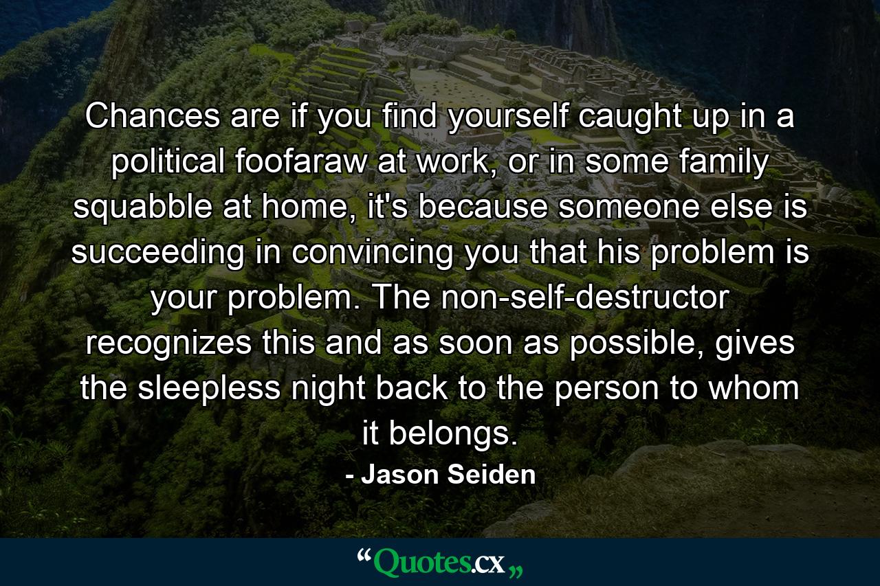 Chances are if you find yourself caught up in a political foofaraw at work, or in some family squabble at home, it's because someone else is succeeding in convincing you that his problem is your problem. The non-self-destructor recognizes this and as soon as possible, gives the sleepless night back to the person to whom it belongs. - Quote by Jason Seiden