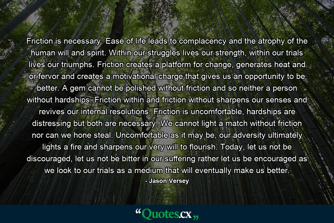 Friction is necessary. Ease of life leads to complacency and the atrophy of the human will and spirit. Within our struggles lives our strength, within our trials lives our triumphs. Friction creates a platform for change, generates heat and or fervor and creates a motivational charge that gives us an opportunity to be better. A gem cannot be polished without friction and so neither a person without hardships. Friction within and friction without sharpens our senses and revives our internal resolutions. Friction is uncomfortable, hardships are distressing but both are necessary. We cannot light a match without friction nor can we hone steal. Uncomfortable as it may be, our adversity ultimately lights a fire and sharpens our very will to flourish. Today, let us not be discouraged, let us not be bitter in our suffering rather let us be encouraged as we look to our trials as a medium that will eventually make us better. - Quote by Jason Versey