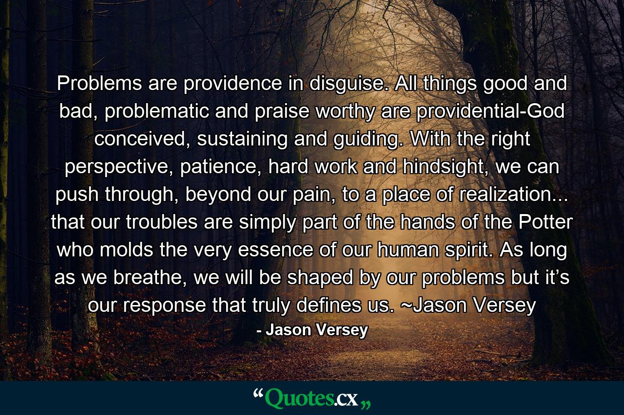 Problems are providence in disguise. All things good and bad, problematic and praise worthy are providential-God conceived, sustaining and guiding. With the right perspective, patience, hard work and hindsight, we can push through, beyond our pain, to a place of realization... that our troubles are simply part of the hands of the Potter who molds the very essence of our human spirit. As long as we breathe, we will be shaped by our problems but it’s our response that truly defines us. ~Jason Versey - Quote by Jason Versey