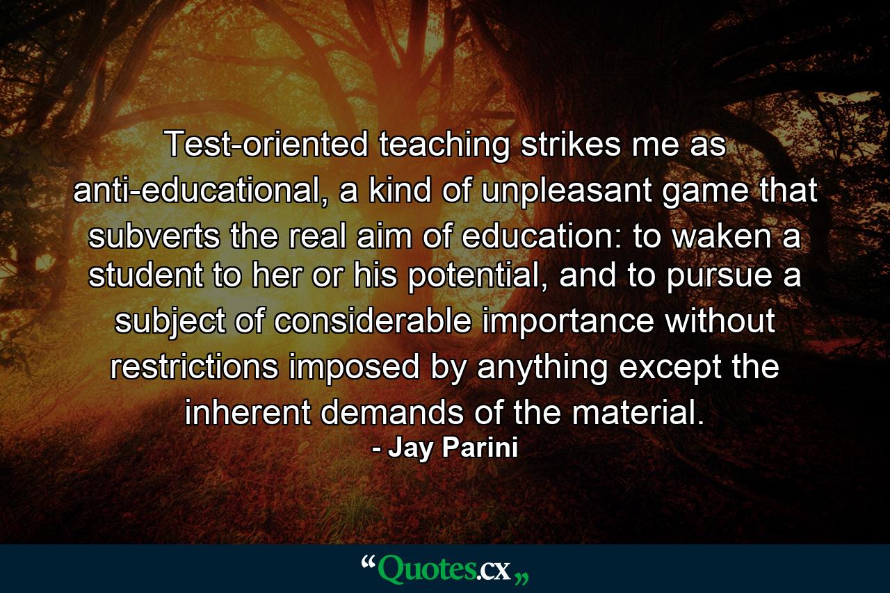 Test-oriented teaching strikes me as anti-educational, a kind of unpleasant game that subverts the real aim of education: to waken a student to her or his potential, and to pursue a subject of considerable importance without restrictions imposed by anything except the inherent demands of the material. - Quote by Jay Parini