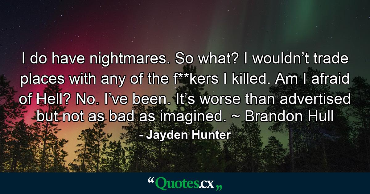 I do have nightmares. So what? I wouldn’t trade places with any of the f**kers I killed. Am I afraid of Hell? No. I’ve been. It’s worse than advertised but not as bad as imagined. ~ Brandon Hull - Quote by Jayden Hunter