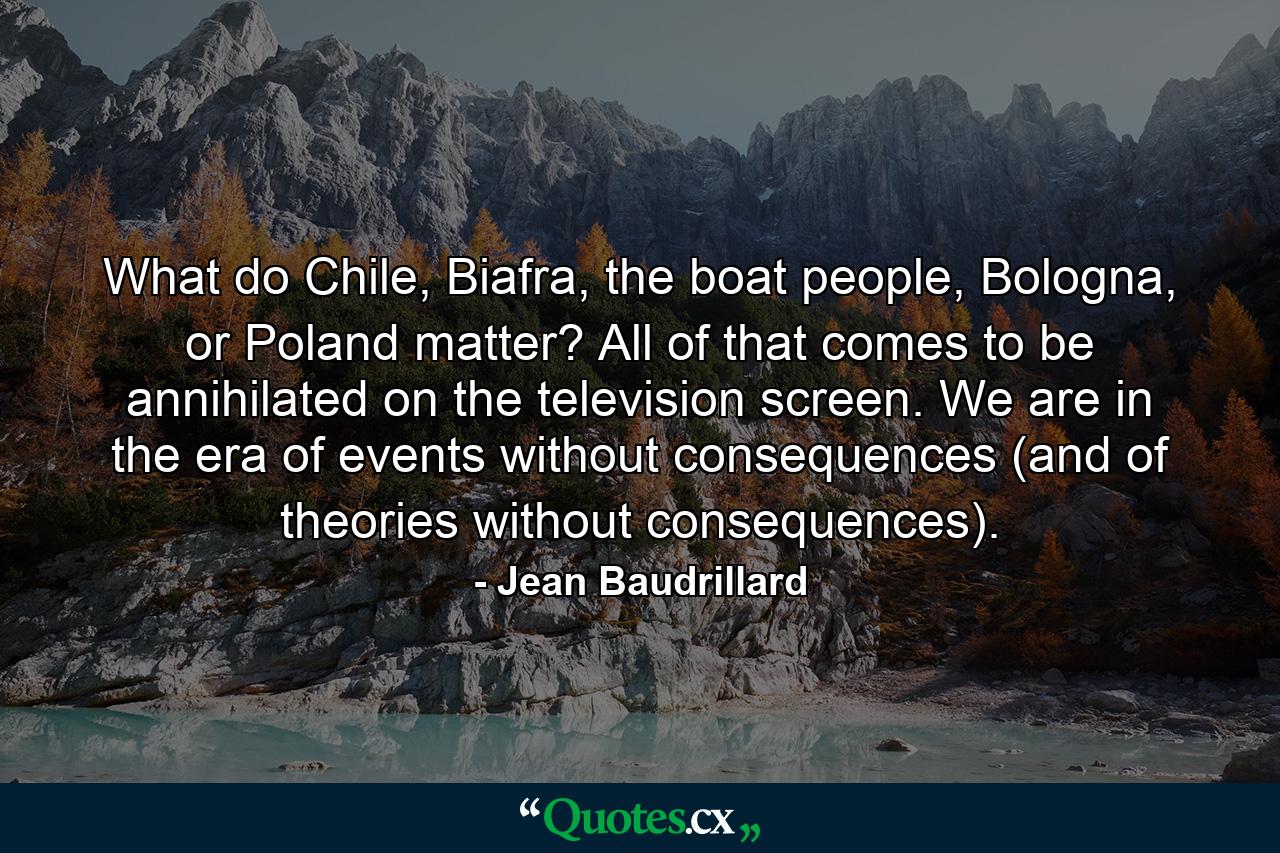 What do Chile, Biafra, the boat people, Bologna, or Poland matter? All of that comes to be annihilated on the television screen. We are in the era of events without consequences (and of theories without consequences). - Quote by Jean Baudrillard