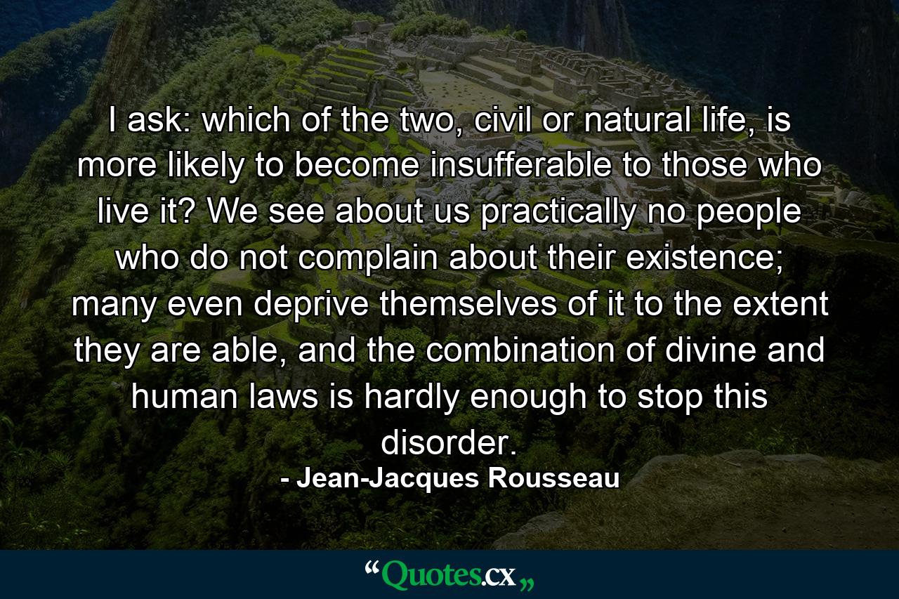 I ask: which of the two, civil or natural life, is more likely to become insufferable to those who live it? We see about us practically no people who do not complain about their existence; many even deprive themselves of it to the extent they are able, and the combination of divine and human laws is hardly enough to stop this disorder. - Quote by Jean-Jacques Rousseau