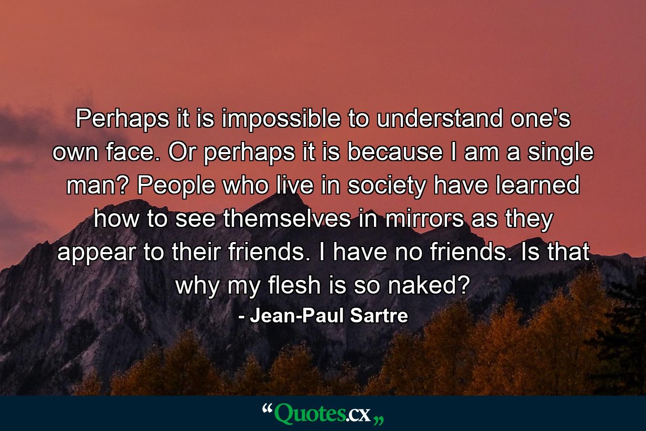 Perhaps it is impossible to understand one's own face. Or perhaps it is because I am a single man? People who live in society have learned how to see themselves in mirrors as they appear to their friends. I have no friends. Is that why my flesh is so naked? - Quote by Jean-Paul Sartre