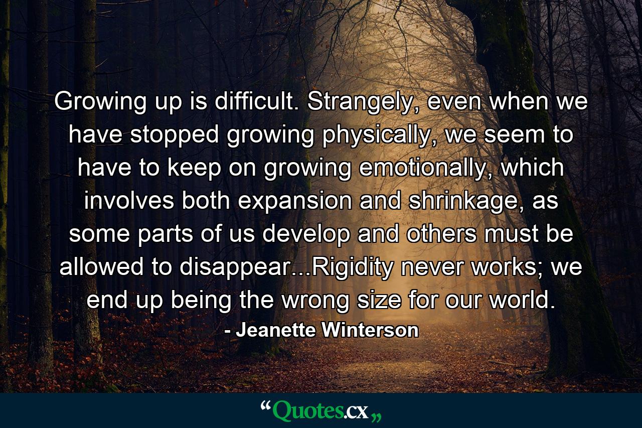 Growing up is difficult. Strangely, even when we have stopped growing physically, we seem to have to keep on growing emotionally, which involves both expansion and shrinkage, as some parts of us develop and others must be allowed to disappear...Rigidity never works; we end up being the wrong size for our world. - Quote by Jeanette Winterson