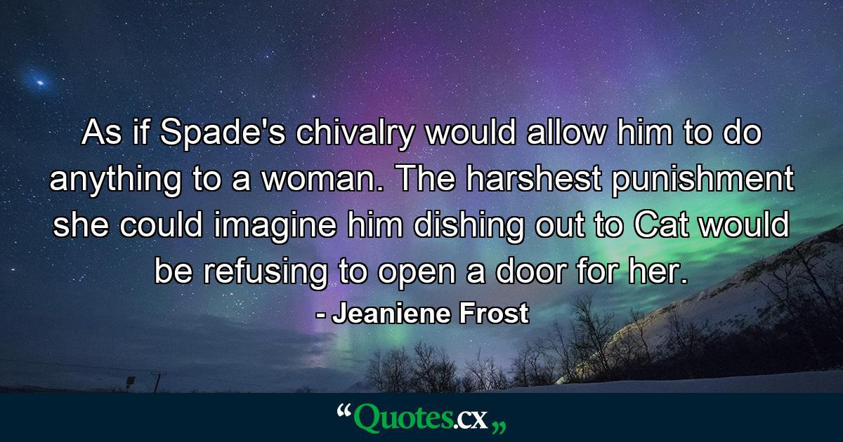 As if Spade's chivalry would allow him to do anything to a woman. The harshest punishment she could imagine him dishing out to Cat would be refusing to open a door for her. - Quote by Jeaniene Frost