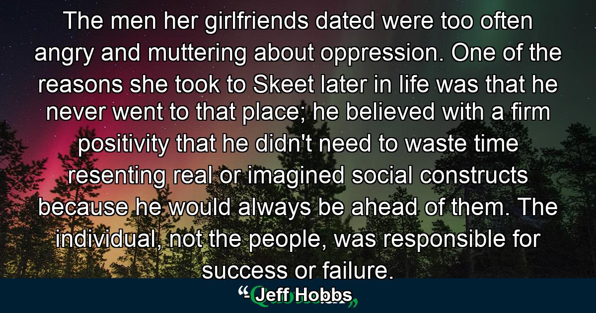 The men her girlfriends dated were too often angry and muttering about oppression. One of the reasons she took to Skeet later in life was that he never went to that place; he believed with a firm positivity that he didn't need to waste time resenting real or imagined social constructs because he would always be ahead of them. The individual, not the people, was responsible for success or failure. - Quote by Jeff Hobbs