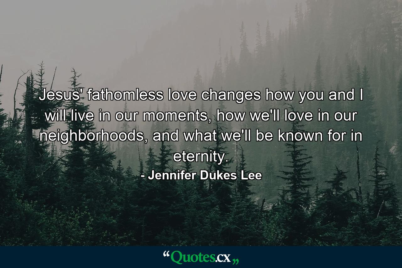 Jesus' fathomless love changes how you and I will live in our moments, how we'll love in our neighborhoods, and what we'll be known for in eternity. - Quote by Jennifer Dukes Lee