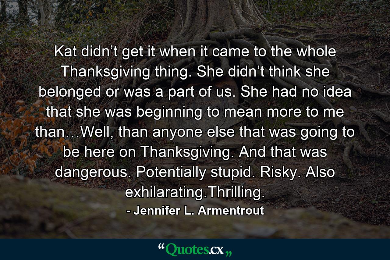 Kat didn’t get it when it came to the whole Thanksgiving thing. She didn’t think she belonged or was a part of us. She had no idea that she was beginning to mean more to me than…Well, than anyone else that was going to be here on Thanksgiving. And that was dangerous. Potentially stupid. Risky. Also exhilarating.Thrilling. - Quote by Jennifer L. Armentrout