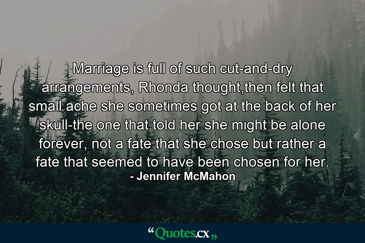 Marriage is full of such cut-and-dry arrangements, Rhonda thought,then felt that small ache she sometimes got at the back of her skull-the one that told her she might be alone forever, not a fate that she chose but rather a fate that seemed to have been chosen for her. - Quote by Jennifer McMahon