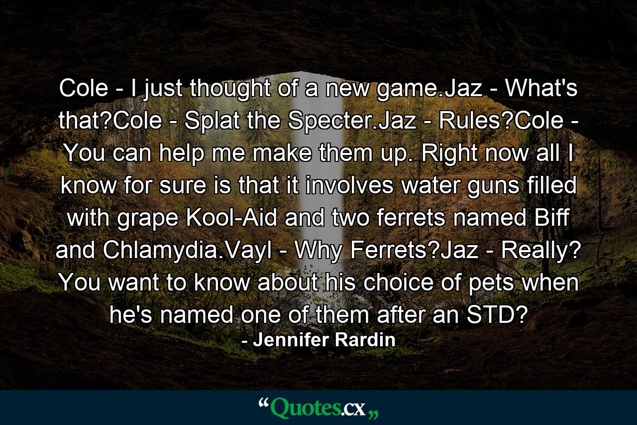 Cole - I just thought of a new game.Jaz - What's that?Cole - Splat the Specter.Jaz - Rules?Cole - You can help me make them up. Right now all I know for sure is that it involves water guns filled with grape Kool-Aid and two ferrets named Biff and Chlamydia.Vayl - Why Ferrets?Jaz - Really? You want to know about his choice of pets when he's named one of them after an STD? - Quote by Jennifer Rardin