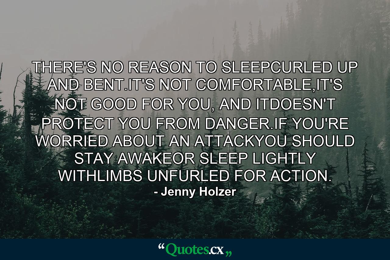 THERE'S NO REASON TO SLEEPCURLED UP AND BENT.IT'S NOT COMFORTABLE,IT'S NOT GOOD FOR YOU, AND ITDOESN'T PROTECT YOU FROM DANGER.IF YOU'RE WORRIED ABOUT AN ATTACKYOU SHOULD STAY AWAKEOR SLEEP LIGHTLY WITHLIMBS UNFURLED FOR ACTION. - Quote by Jenny Holzer