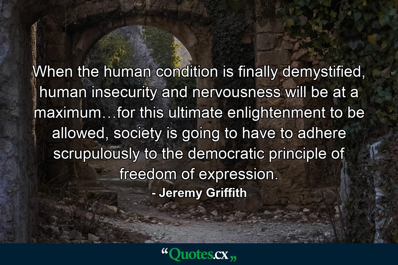 When the human condition is finally demystified, human insecurity and nervousness will be at a maximum…for this ultimate enlightenment to be allowed, society is going to have to adhere scrupulously to the democratic principle of freedom of expression. - Quote by Jeremy Griffith