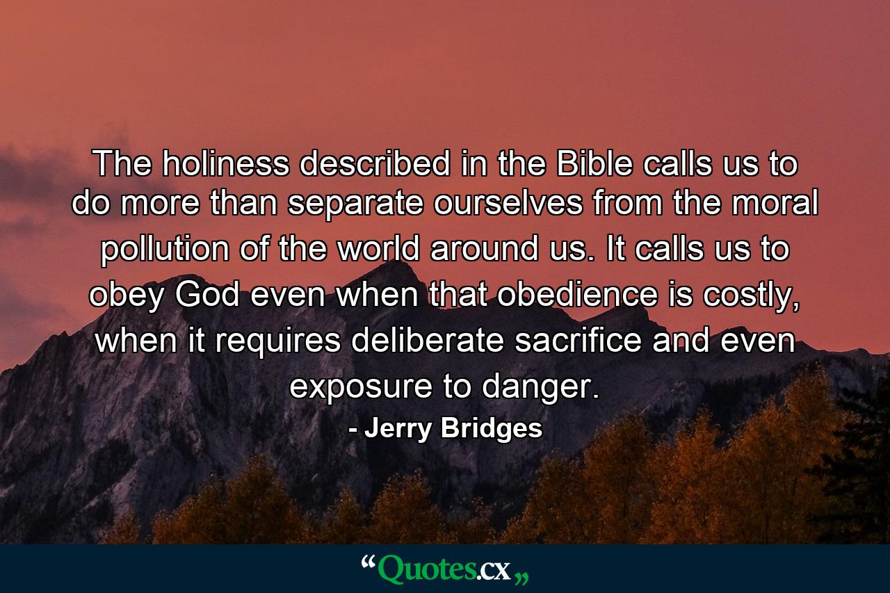 The holiness described in the Bible calls us to do more than separate ourselves from the moral pollution of the world around us. It calls us to obey God even when that obedience is costly, when it requires deliberate sacrifice and even exposure to danger. - Quote by Jerry Bridges