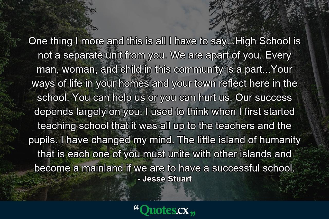 One thing I more and this is all I have to say...High School is not a separate unit from you. We are apart of you. Every man, woman, and child in this community is a part...Your ways of life in your homes and your town reflect here in the school. You can help us or you can hurt us. Our success depends largely on you. I used to think when I first started teaching school that it was all up to the teachers and the pupils. I have changed my mind. The little island of humanity that is each one of you must unite with other islands and become a mainland if we are to have a successful school. - Quote by Jesse Stuart