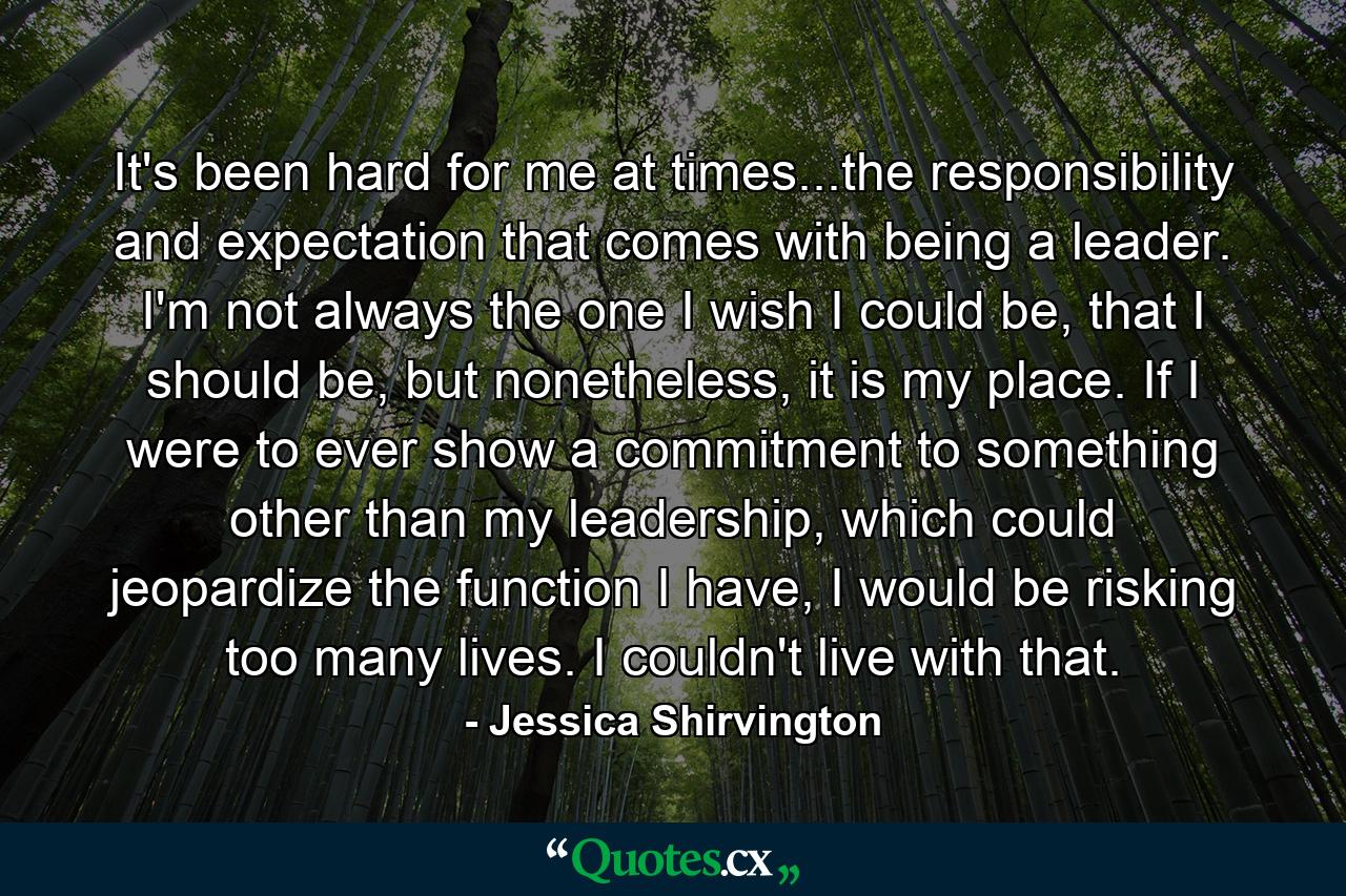 It's been hard for me at times...the responsibility and expectation that comes with being a leader. I'm not always the one I wish I could be, that I should be, but nonetheless, it is my place. If I were to ever show a commitment to something other than my leadership, which could jeopardize the function I have, I would be risking too many lives. I couldn't live with that. - Quote by Jessica Shirvington