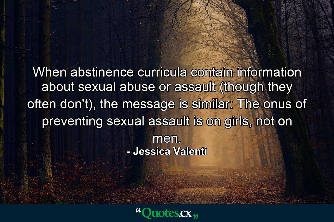 When abstinence curricula contain information about sexual abuse or assault (though they often don't), the message is similar: The onus of preventing sexual assault is on girls, not on men. - Quote by Jessica Valenti