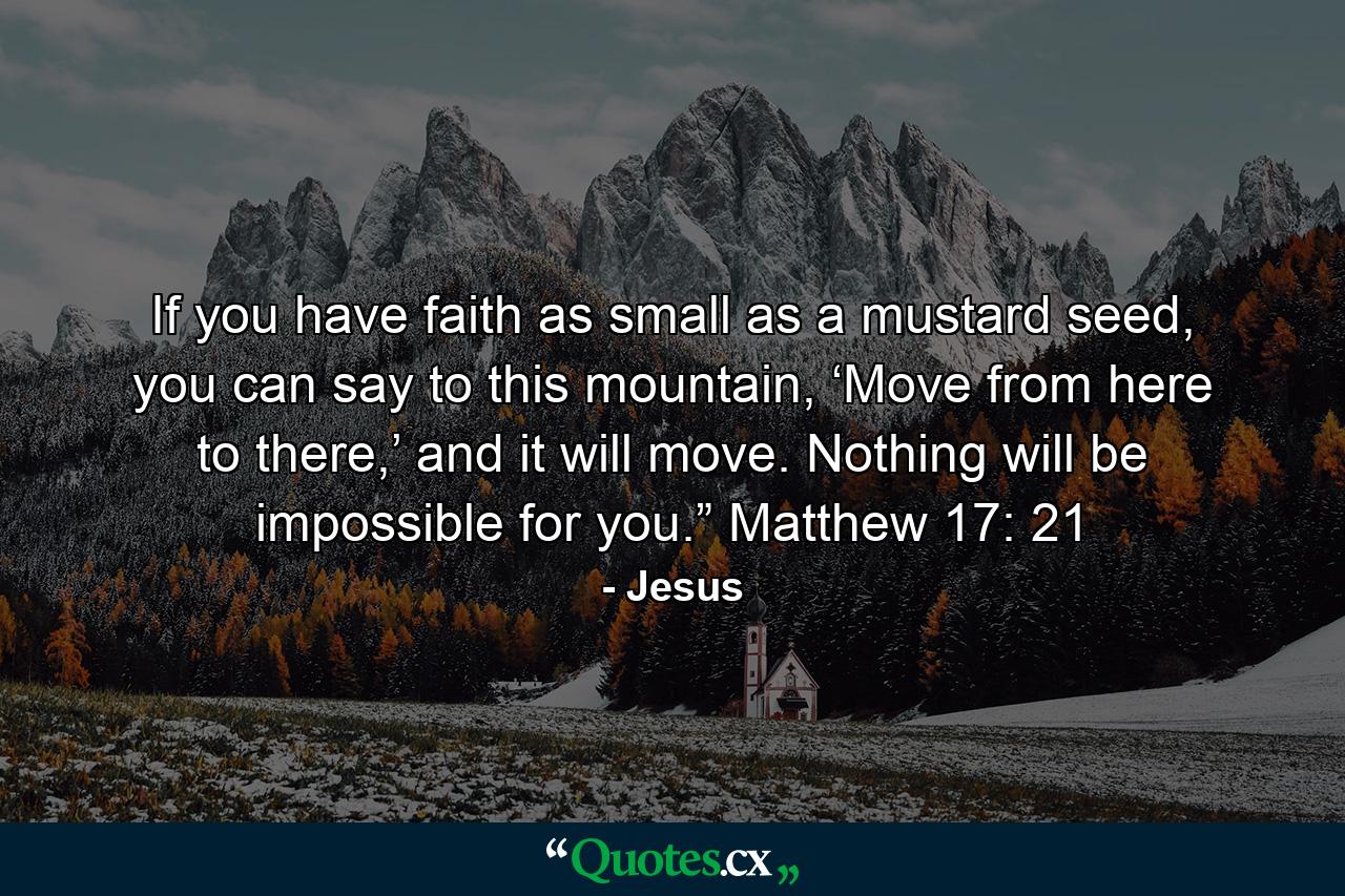 If you have faith as small as a mustard seed, you can say to this mountain, ‘Move from here to there,’ and it will move. Nothing will be impossible for you.” Matthew 17: 21 - Quote by Jesus