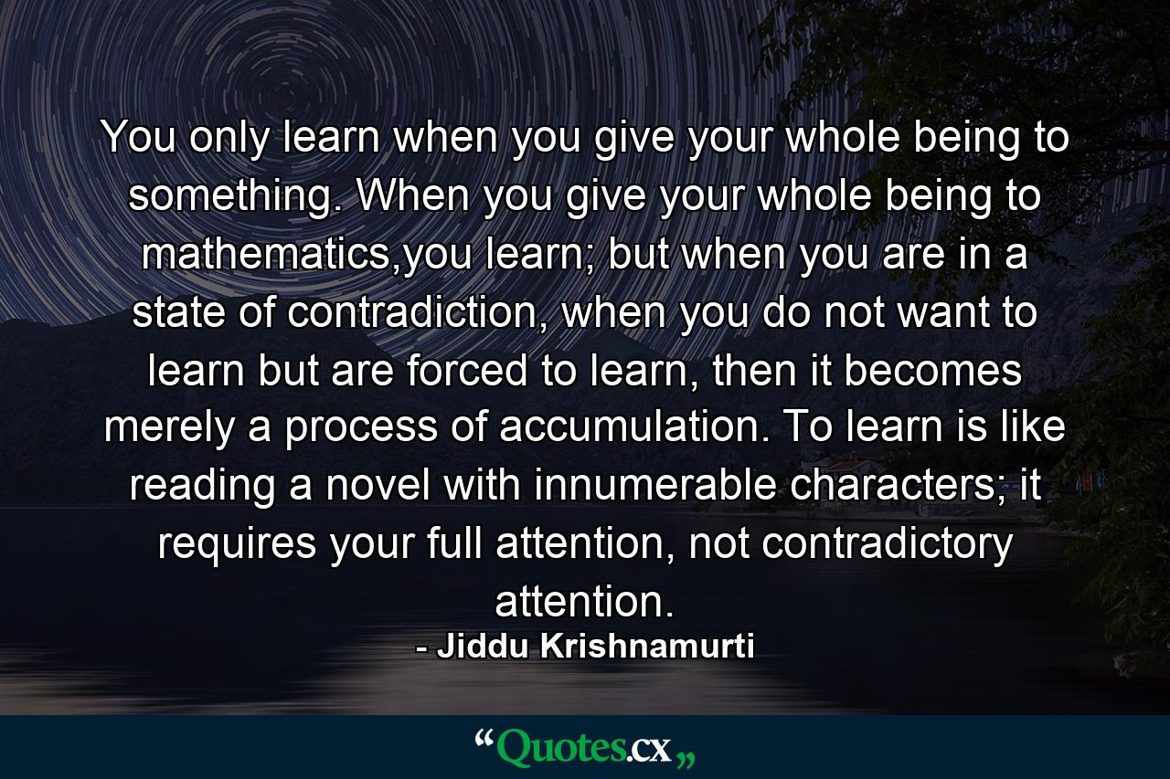 You only learn when you give your whole being to something. When you give your whole being to mathematics,you learn; but when you are in a state of contradiction, when you do not want to learn but are forced to learn, then it becomes merely a process of accumulation. To learn is like reading a novel with innumerable characters; it requires your full attention, not contradictory attention. - Quote by Jiddu Krishnamurti