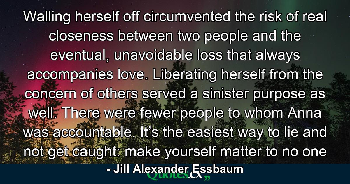 Walling herself off circumvented the risk of real closeness between two people and the eventual, unavoidable loss that always accompanies love. Liberating herself from the concern of others served a sinister purpose as well. There were fewer people to whom Anna was accountable. It’s the easiest way to lie and not get caught: make yourself matter to no one - Quote by Jill Alexander Essbaum