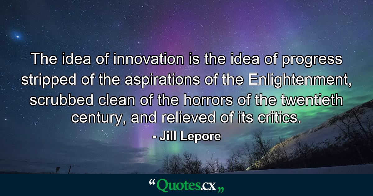 The idea of innovation is the idea of progress stripped of the aspirations of the Enlightenment, scrubbed clean of the horrors of the twentieth century, and relieved of its critics. - Quote by Jill Lepore