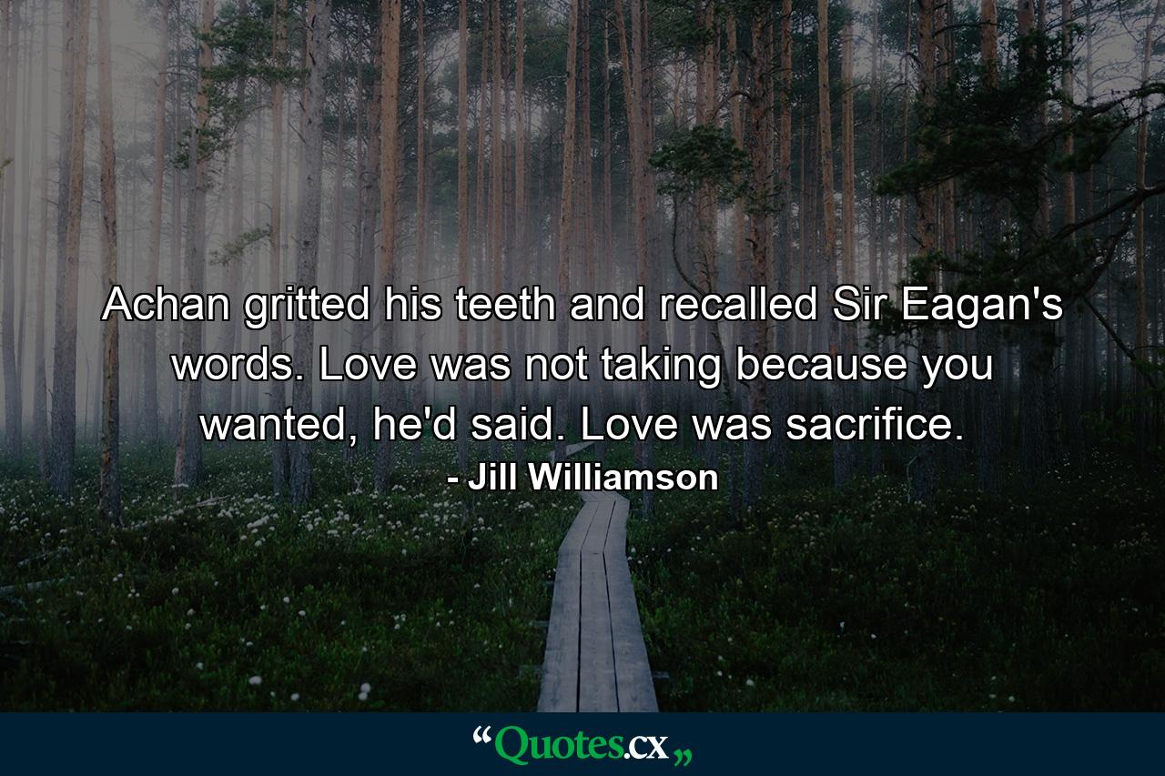 Achan gritted his teeth and recalled Sir Eagan's words. Love was not taking because you wanted, he'd said. Love was sacrifice. - Quote by Jill Williamson