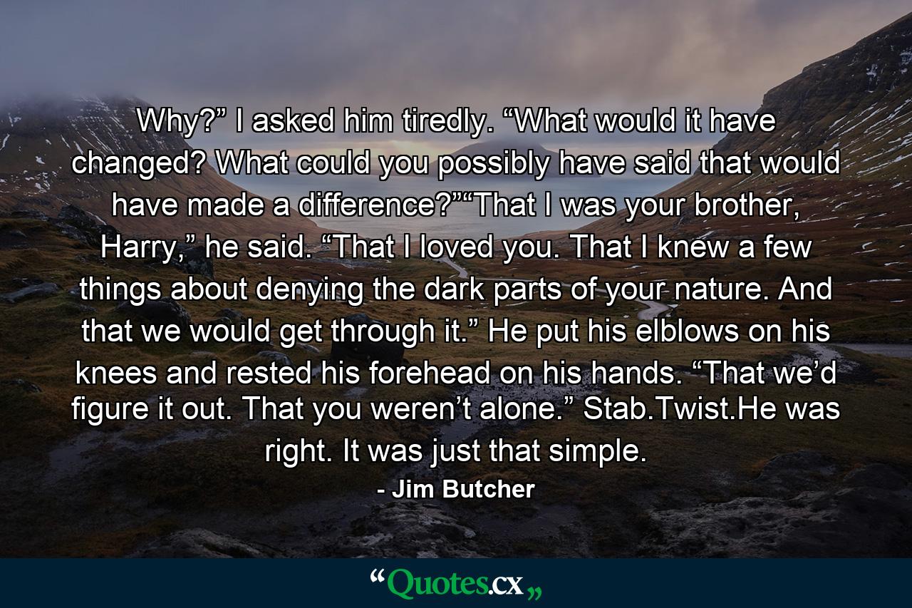 Why?” I asked him tiredly. “What would it have changed? What could you possibly have said that would have made a difference?”“That I was your brother, Harry,” he said. “That I loved you. That I knew a few things about denying the dark parts of your nature. And that we would get through it.” He put his elblows on his knees and rested his forehead on his hands. “That we’d figure it out. That you weren’t alone.” Stab.Twist.He was right. It was just that simple. - Quote by Jim Butcher