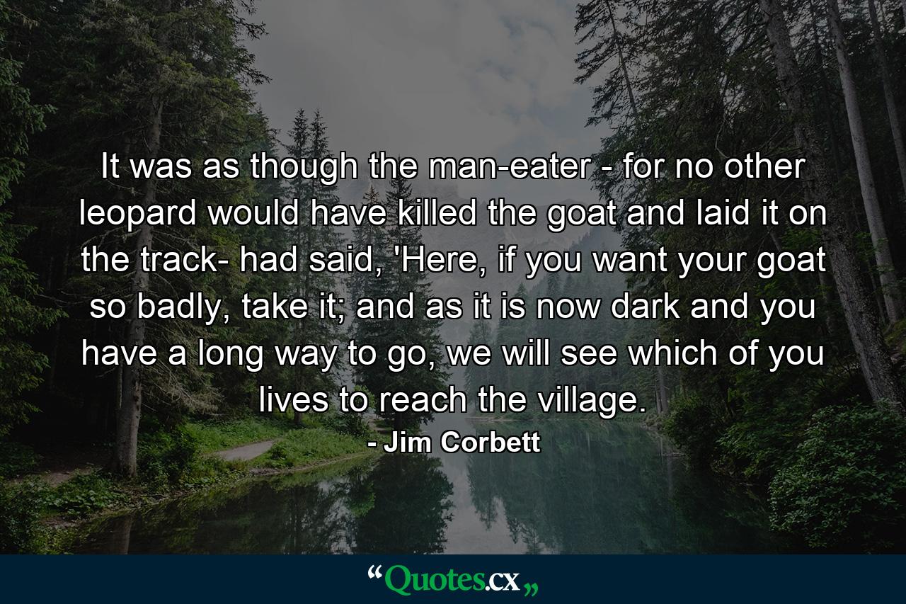 It was as though the man-eater - for no other leopard would have killed the goat and laid it on the track- had said, 'Here, if you want your goat so badly, take it; and as it is now dark and you have a long way to go, we will see which of you lives to reach the village. - Quote by Jim Corbett