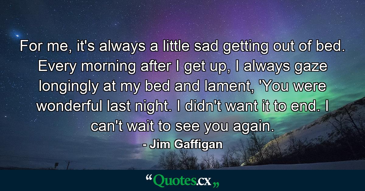 For me, it's always a little sad getting out of bed. Every morning after I get up, I always gaze longingly at my bed and lament, 'You were wonderful last night. I didn't want it to end. I can't wait to see you again. - Quote by Jim Gaffigan