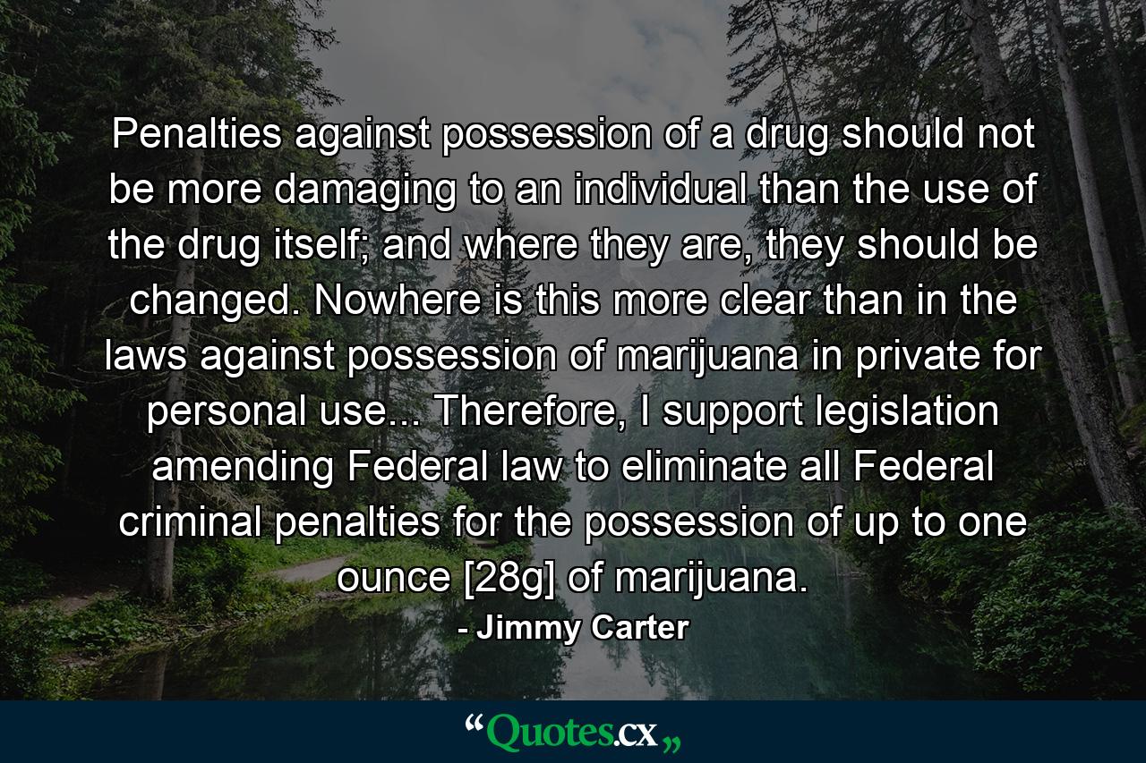 Penalties against possession of a drug should not be more damaging to an individual than the use of the drug itself; and where they are, they should be changed. Nowhere is this more clear than in the laws against possession of marijuana in private for personal use... Therefore, I support legislation amending Federal law to eliminate all Federal criminal penalties for the possession of up to one ounce [28g] of marijuana. - Quote by Jimmy Carter