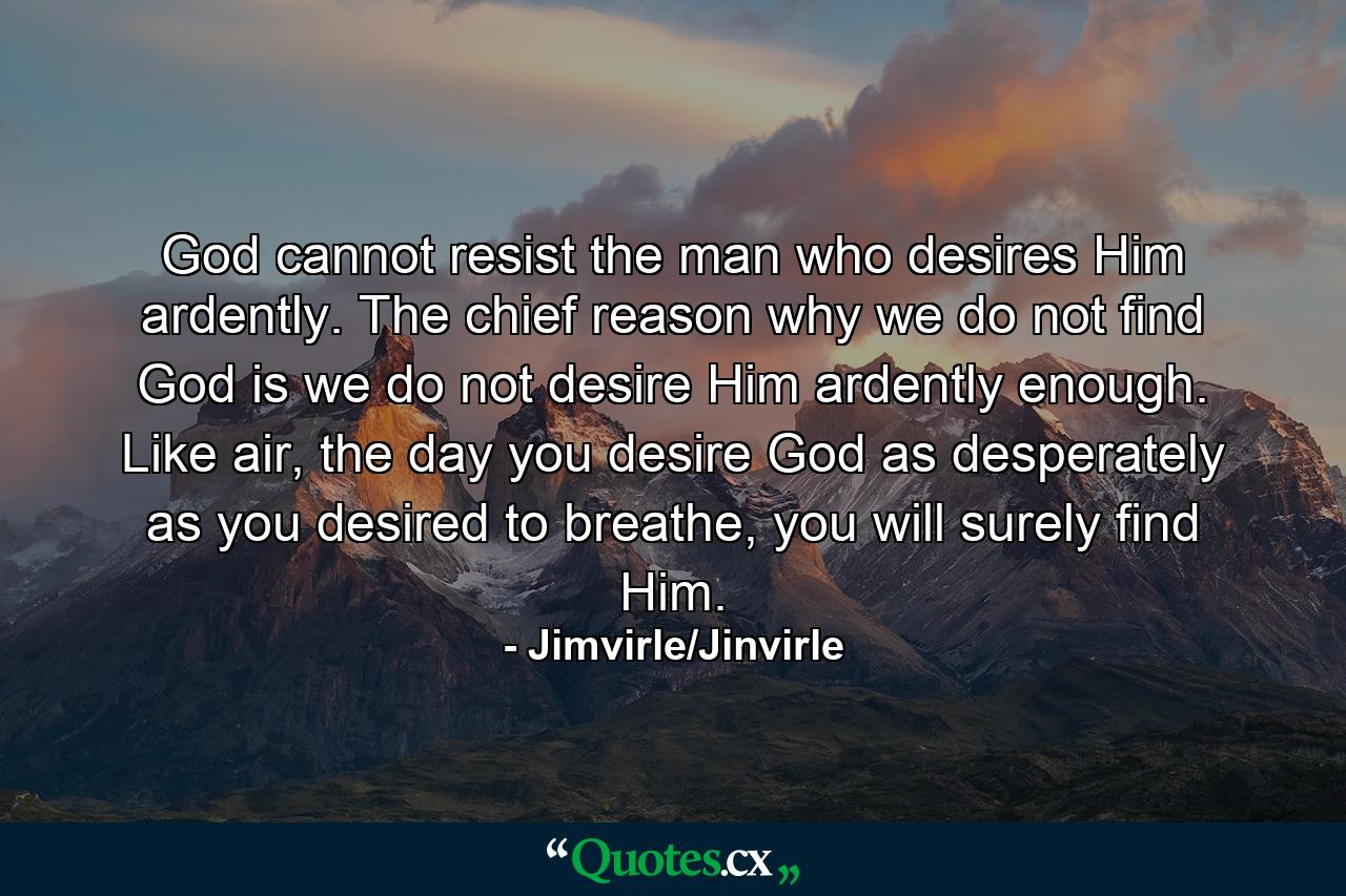 God cannot resist the man who desires Him ardently. The chief reason why we do not find God is we do not desire Him ardently enough. Like air, the day you desire God as desperately as you desired to breathe, you will surely find Him. - Quote by Jimvirle/Jinvirle