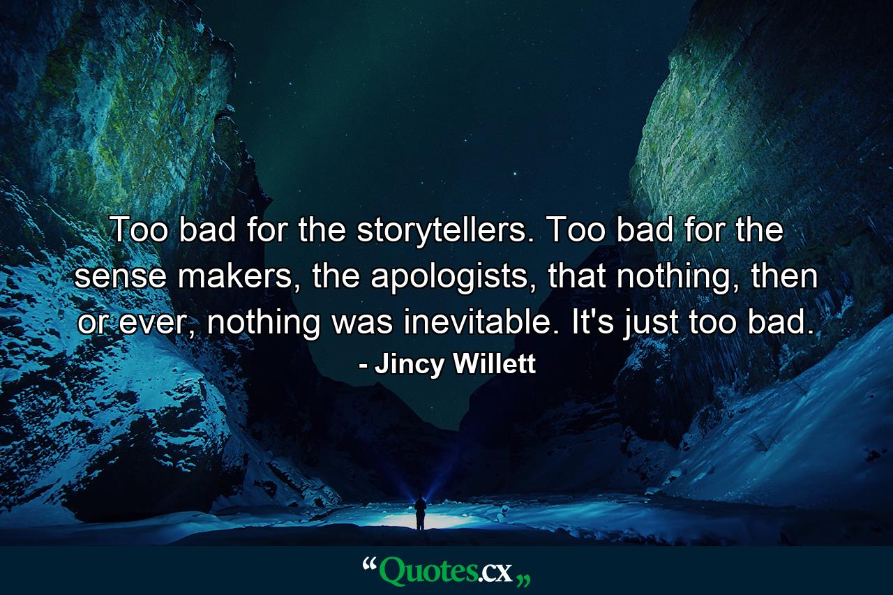 Too bad for the storytellers. Too bad for the sense makers, the apologists, that nothing, then or ever, nothing was inevitable. It's just too bad. - Quote by Jincy Willett