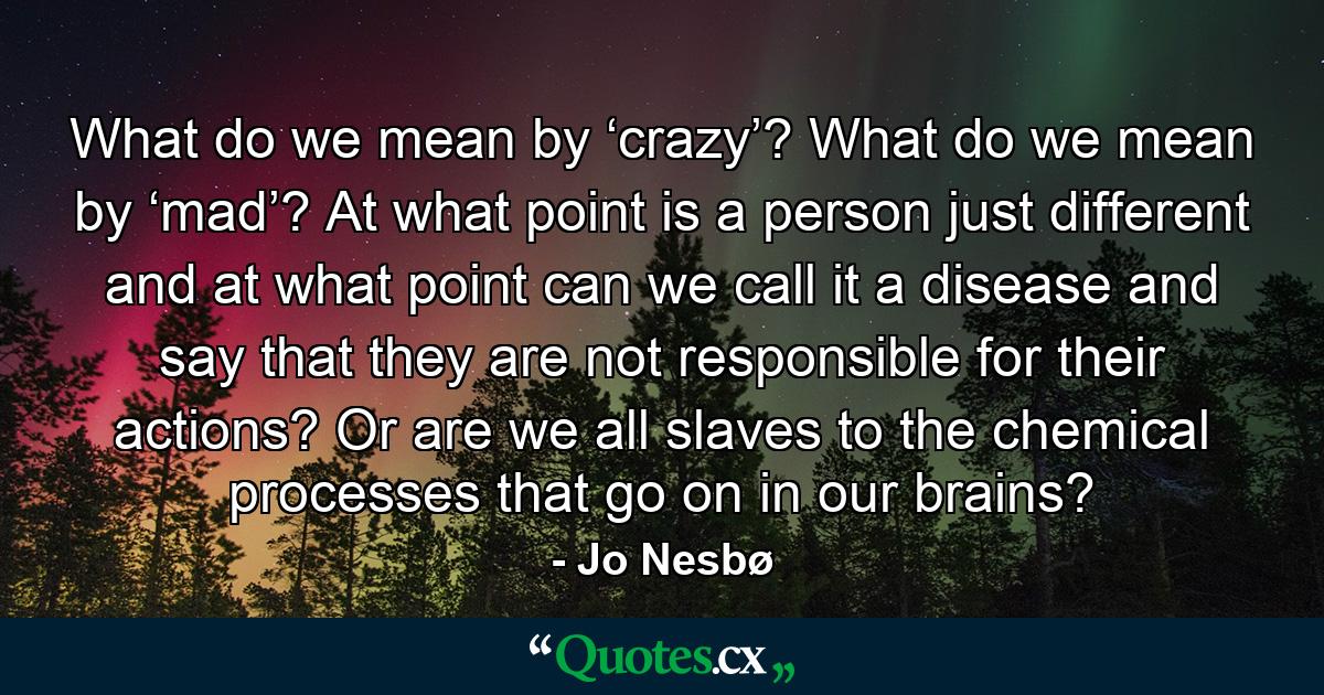 What do we mean by ‘crazy’? What do we mean by ‘mad’? At what point is a person just different and at what point can we call it a disease and say that they are not responsible for their actions? Or are we all slaves to the chemical processes that go on in our brains? - Quote by Jo Nesbø